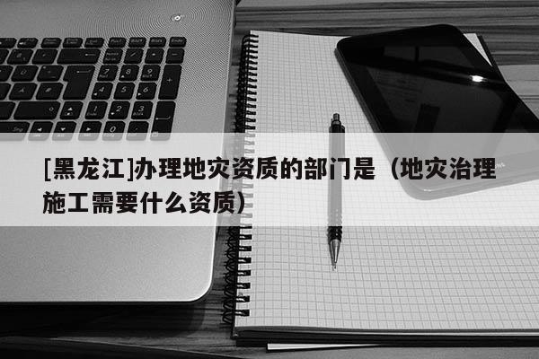 [黑龍江]辦理地災(zāi)資質(zhì)的部門是（地災(zāi)治理施工需要什么資質(zhì)）