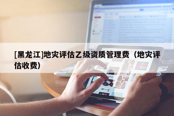 [黑龍江]地災(zāi)評估乙級資質(zhì)管理費(fèi)（地災(zāi)評估收費(fèi)）