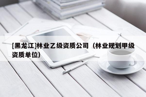 [黑龍江]林業(yè)乙級資質(zhì)公司（林業(yè)規(guī)劃甲級資質(zhì)單位）