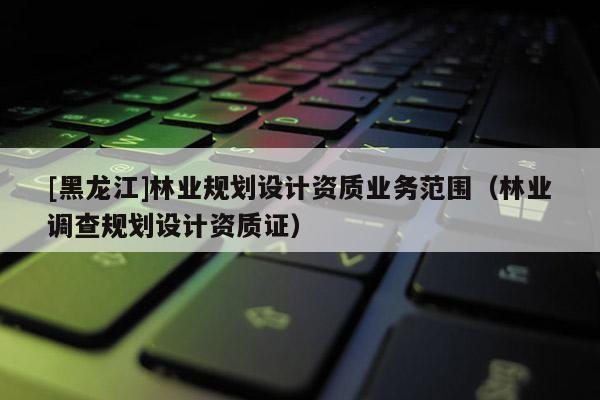 [黑龍江]林業(yè)規(guī)劃設計資質(zhì)業(yè)務范圍（林業(yè)調(diào)查規(guī)劃設計資質(zhì)證）
