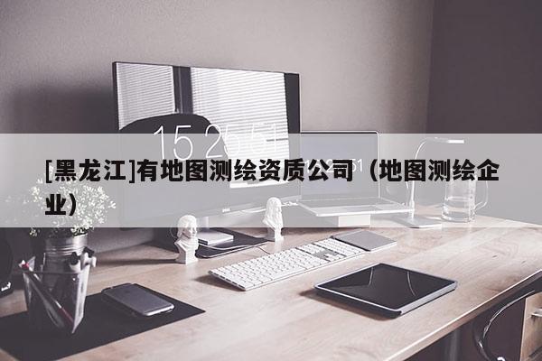 [黑龍江]有地圖測繪資質公司（地圖測繪企業(yè)）
