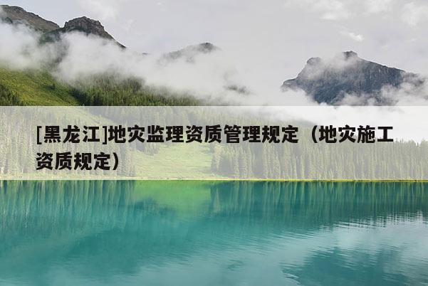 [黑龍江]地災(zāi)監(jiān)理資質(zhì)管理規(guī)定（地災(zāi)施工資質(zhì)規(guī)定）