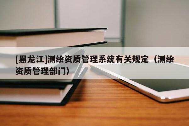 [黑龍江]測(cè)繪資質(zhì)管理系統(tǒng)有關(guān)規(guī)定（測(cè)繪資質(zhì)管理部門）