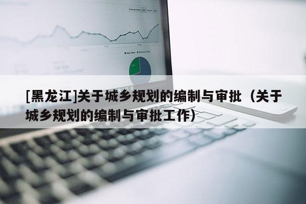 [黑龍江]關(guān)于城鄉(xiāng)規(guī)劃的編制與審批（關(guān)于城鄉(xiāng)規(guī)劃的編制與審批工作）