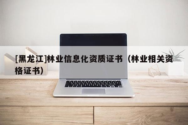 [黑龍江]林業(yè)信息化資質(zhì)證書（林業(yè)相關資格證書）