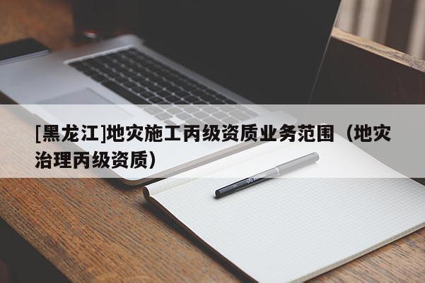 [黑龍江]地災(zāi)施工丙級資質(zhì)業(yè)務(wù)范圍（地災(zāi)治理丙級資質(zhì)）