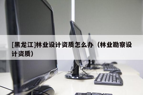 [黑龍江]林業(yè)設(shè)計(jì)資質(zhì)怎么辦（林業(yè)勘察設(shè)計(jì)資質(zhì)）