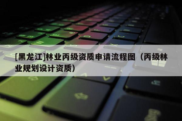 [黑龍江]林業(yè)丙級資質(zhì)申請流程圖（丙級林業(yè)規(guī)劃設(shè)計資質(zhì)）