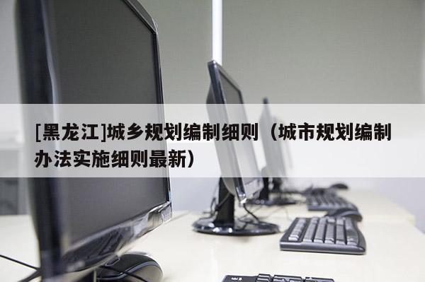 [黑龍江]城鄉(xiāng)規(guī)劃編制細(xì)則（城市規(guī)劃編制辦法實施細(xì)則最新）