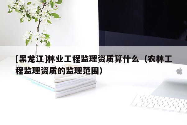 [黑龍江]林業(yè)工程監(jiān)理資質(zhì)算什么（農(nóng)林工程監(jiān)理資質(zhì)的監(jiān)理范圍）
