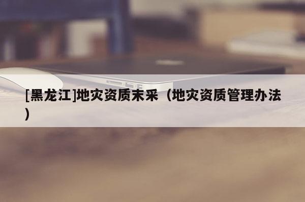 [黑龍江]地災資質(zhì)末采（地災資質(zhì)管理辦法）