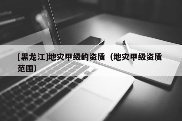 [黑龍江]地災(zāi)甲級(jí)的資質(zhì)（地災(zāi)甲級(jí)資質(zhì) 范圍）