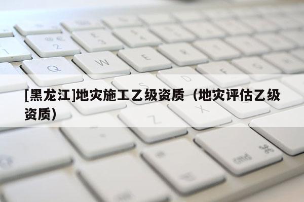 [黑龍江]地災施工乙級資質(zhì)（地災評估乙級資質(zhì)）