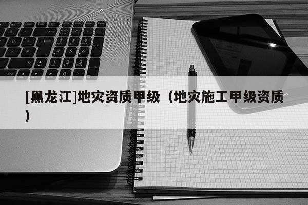 [黑龍江]地災資質甲級（地災施工甲級資質）