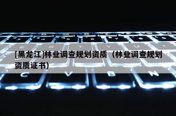 [黑龍江]林業(yè)調(diào)查規(guī)劃資質(zhì)（林業(yè)調(diào)查規(guī)劃資質(zhì)證書(shū)）