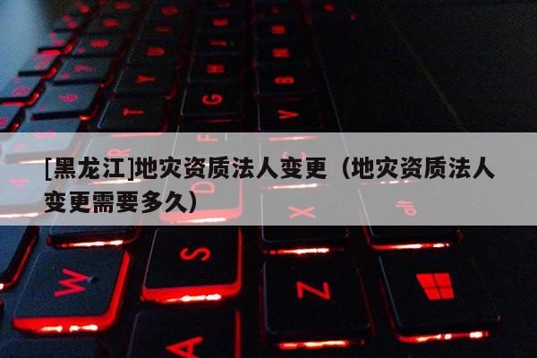 [黑龍江]地災(zāi)資質(zhì)法人變更（地災(zāi)資質(zhì)法人變更需要多久）