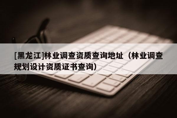 [黑龍江]林業(yè)調(diào)查資質(zhì)查詢地址（林業(yè)調(diào)查規(guī)劃設(shè)計(jì)資質(zhì)證書查詢）