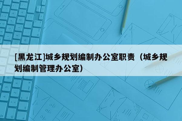 [黑龍江]城鄉(xiāng)規(guī)劃編制辦公室職責(zé)（城鄉(xiāng)規(guī)劃編制管理辦公室）