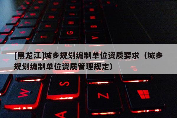 [黑龍江]城鄉(xiāng)規(guī)劃編制單位資質(zhì)要求（城鄉(xiāng)規(guī)劃編制單位資質(zhì)管理規(guī)定）