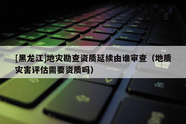 [黑龍江]地災勘查資質(zhì)延續(xù)由誰審查（地質(zhì)災害評估需要資質(zhì)嗎）