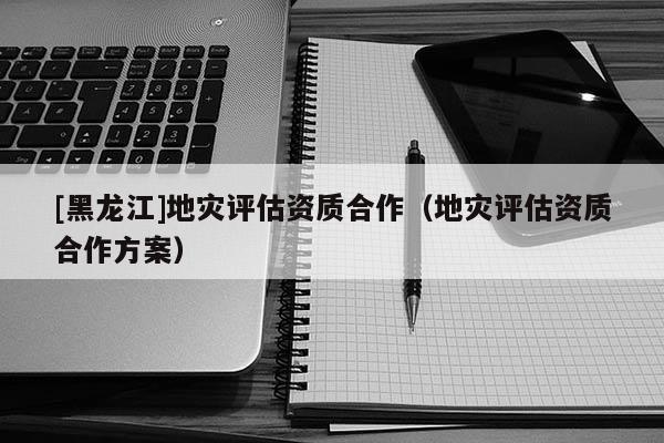 [黑龍江]地災(zāi)評估資質(zhì)合作（地災(zāi)評估資質(zhì)合作方案）