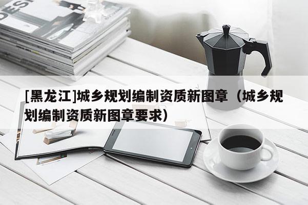 [黑龍江]城鄉(xiāng)規(guī)劃編制資質(zhì)新圖章（城鄉(xiāng)規(guī)劃編制資質(zhì)新圖章要求）