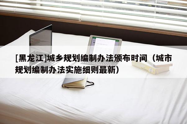 [黑龍江]城鄉(xiāng)規(guī)劃編制辦法頒布時(shí)間（城市規(guī)劃編制辦法實(shí)施細(xì)則最新）