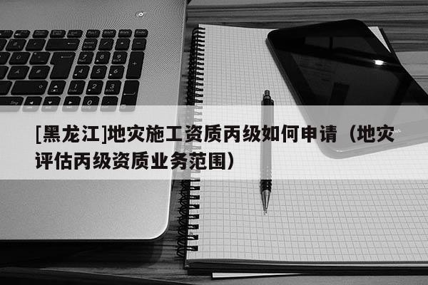 [黑龍江]地災(zāi)施工資質(zhì)丙級(jí)如何申請(qǐng)（地災(zāi)評(píng)估丙級(jí)資質(zhì)業(yè)務(wù)范圍）