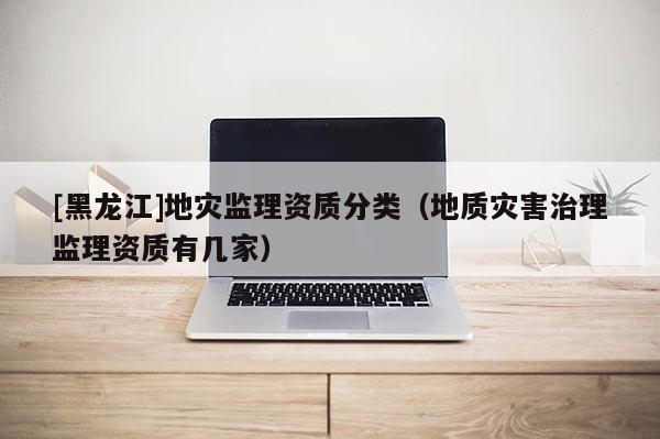 [黑龍江]地災監(jiān)理資質分類（地質災害治理監(jiān)理資質有幾家）