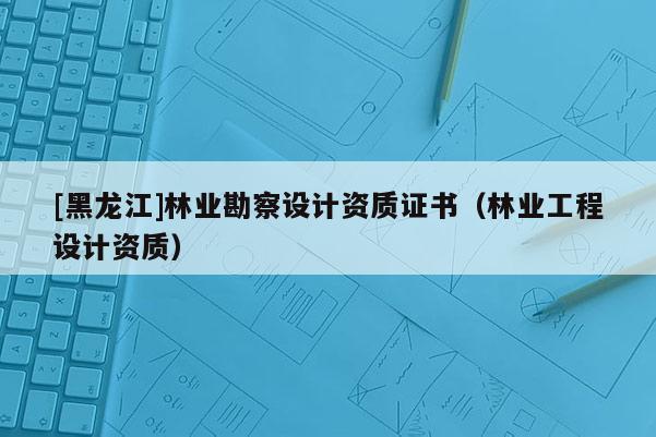 [黑龍江]林業(yè)勘察設(shè)計資質(zhì)證書（林業(yè)工程設(shè)計資質(zhì)）