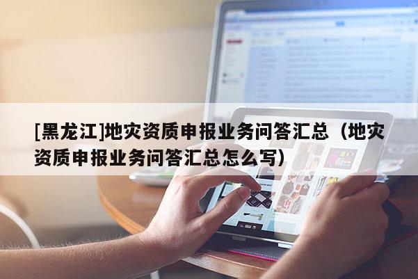 [黑龍江]地災資質(zhì)申報業(yè)務問答匯總（地災資質(zhì)申報業(yè)務問答匯總怎么寫）