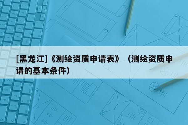 [黑龍江]《測(cè)繪資質(zhì)申請(qǐng)表》（測(cè)繪資質(zhì)申請(qǐng)的基本條件）
