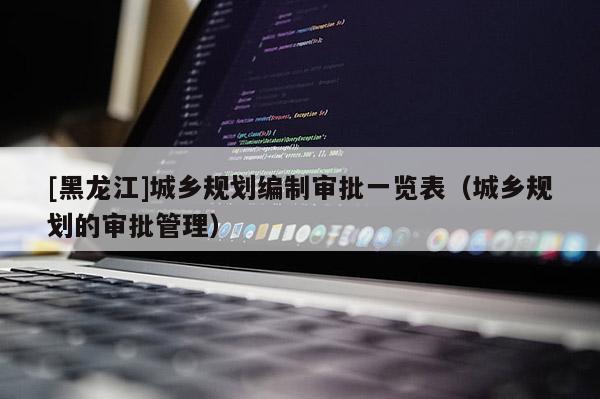 [黑龍江]城鄉(xiāng)規(guī)劃編制審批一覽表（城鄉(xiāng)規(guī)劃的審批管理）