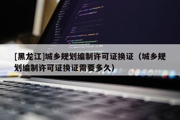 [黑龍江]城鄉(xiāng)規(guī)劃編制許可證換證（城鄉(xiāng)規(guī)劃編制許可證換證需要多久）