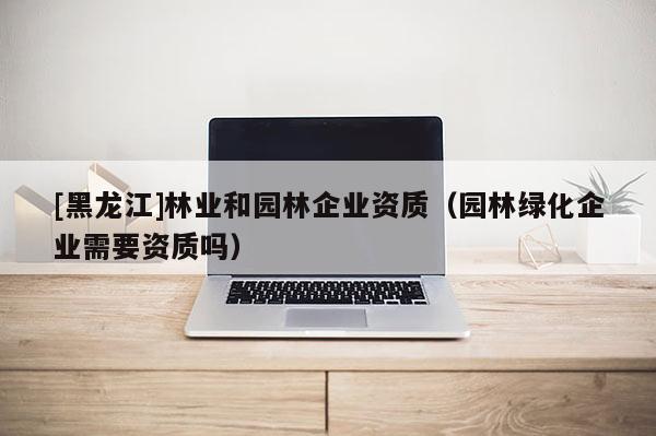 [黑龍江]林業(yè)和園林企業(yè)資質（園林綠化企業(yè)需要資質嗎）