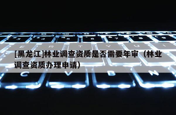 [黑龍江]林業(yè)調(diào)查資質(zhì)是否需要年審（林業(yè)調(diào)查資質(zhì)辦理申請）
