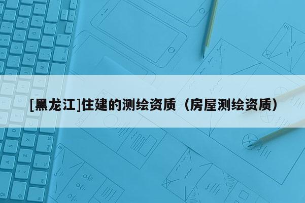 [黑龍江]住建的測(cè)繪資質(zhì)（房屋測(cè)繪資質(zhì)）
