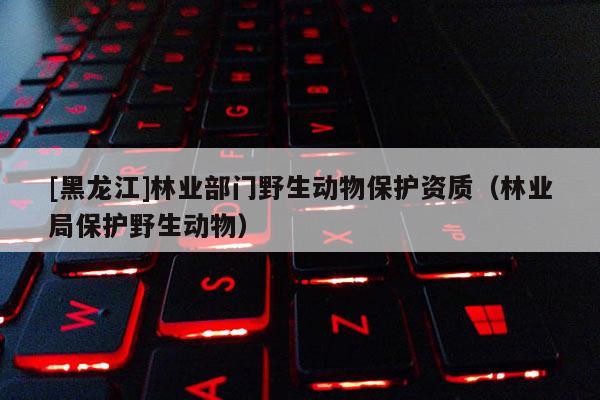 [黑龍江]林業(yè)部門野生動(dòng)物保護(hù)資質(zhì)（林業(yè)局保護(hù)野生動(dòng)物）