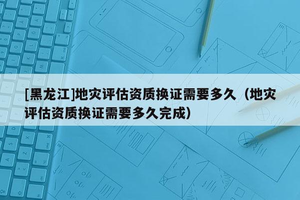 [黑龍江]地災(zāi)評估資質(zhì)換證需要多久（地災(zāi)評估資質(zhì)換證需要多久完成）