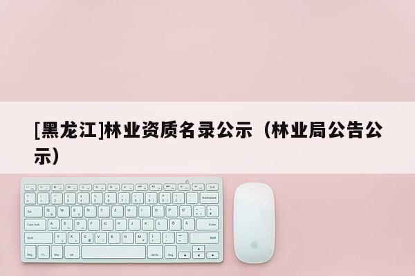 [黑龍江]林業(yè)資質(zhì)名錄公示（林業(yè)局公告公示）