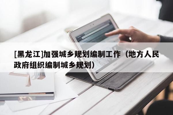 [黑龍江]加強城鄉(xiāng)規(guī)劃編制工作（地方人民政府組織編制城鄉(xiāng)規(guī)劃）