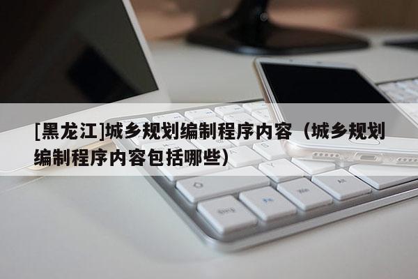 [黑龍江]城鄉(xiāng)規(guī)劃編制程序內(nèi)容（城鄉(xiāng)規(guī)劃編制程序內(nèi)容包括哪些）