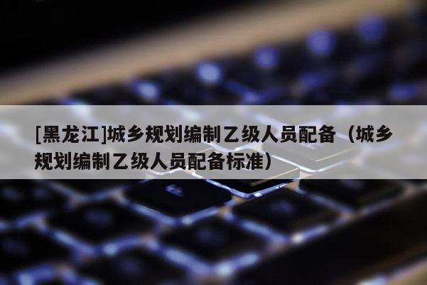 [黑龍江]城鄉(xiāng)規(guī)劃編制乙級(jí)人員配備（城鄉(xiāng)規(guī)劃編制乙級(jí)人員配備標(biāo)準(zhǔn)）