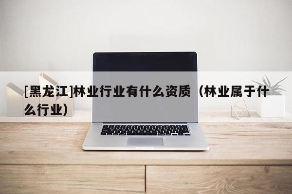 [黑龍江]林業(yè)行業(yè)有什么資質(zhì)（林業(yè)屬于什么行業(yè)）