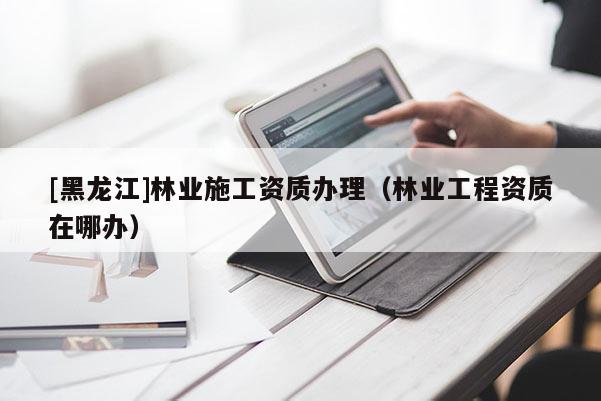 [黑龍江]林業(yè)施工資質辦理（林業(yè)工程資質在哪辦）