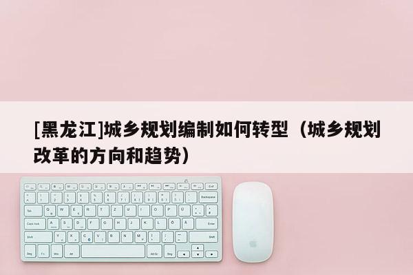 [黑龍江]城鄉(xiāng)規(guī)劃編制如何轉(zhuǎn)型（城鄉(xiāng)規(guī)劃改革的方向和趨勢）