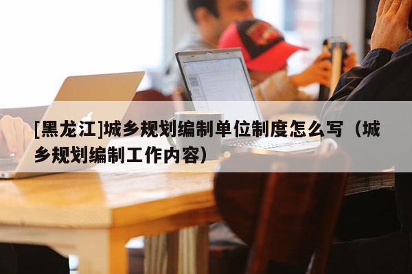 [黑龍江]城鄉(xiāng)規(guī)劃編制單位制度怎么寫（城鄉(xiāng)規(guī)劃編制工作內(nèi)容）