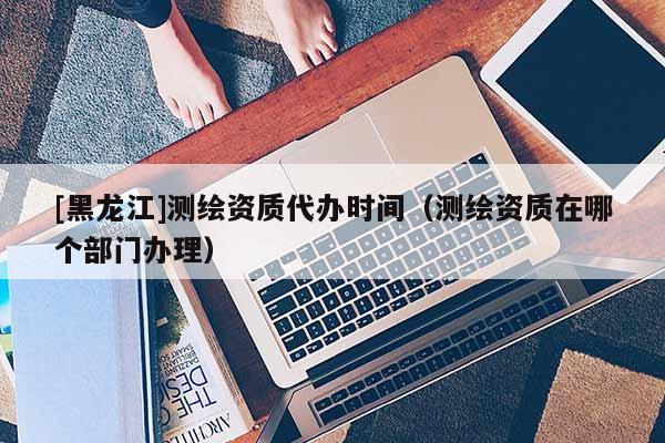 [黑龍江]測繪資質(zhì)代辦時間（測繪資質(zhì)在哪個部門辦理）