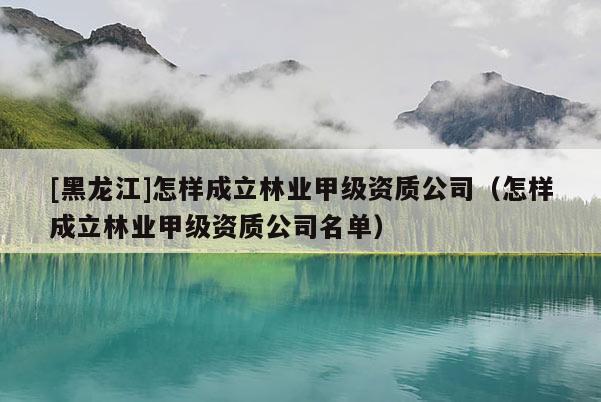 [黑龍江]怎樣成立林業(yè)甲級資質公司（怎樣成立林業(yè)甲級資質公司名單）