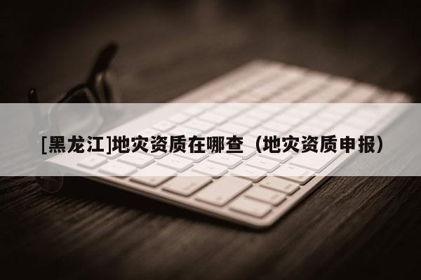 [黑龍江]地災(zāi)資質(zhì)在哪查（地災(zāi)資質(zhì)申報(bào)）